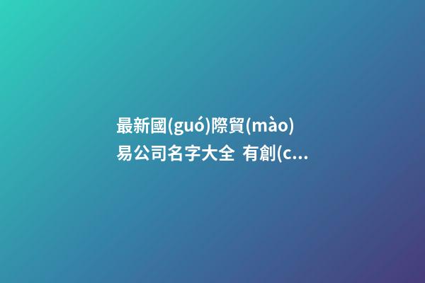 最新國(guó)際貿(mào)易公司名字大全  有創(chuàng)意的取名